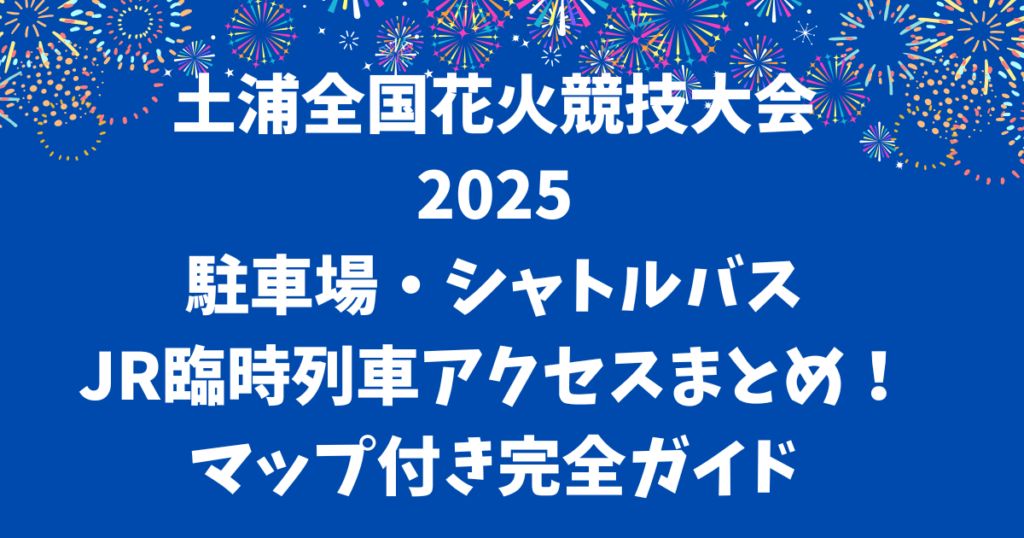 土浦全国花火競技大会2025駐車場・シャトルバス・臨時列車アクセスまとめ!マップ付き完全ガイド
