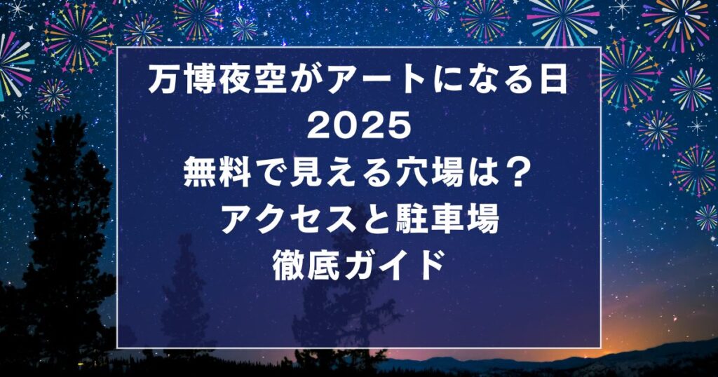 万博夜空がアートになる日2025 無料で見える穴場は? アクセスと駐車場 徹底ガイド