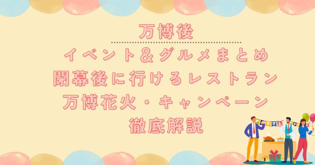 万博後 イベント&グルメまとめ 閉幕後に行けるレストラン 万博花火・キャンペーン 徹底解説