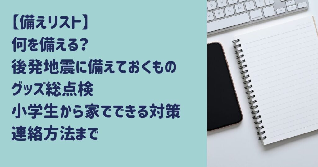 【備えリスト】何を備える？後発地震に備えておくもの・グッズ総点検！小学生向けから家でできる対策・連絡方法まで