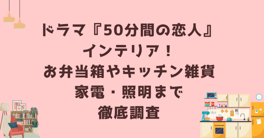 ドラマ『50分間の恋人』インテリア！お弁当箱やキッチン雑貨・家電・照明まで徹底調査