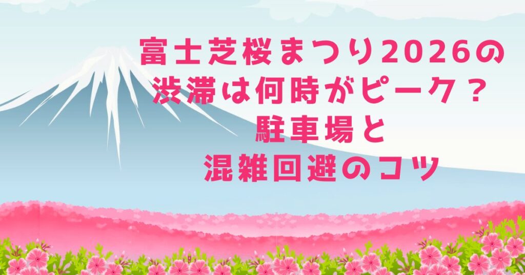富士芝桜まつり2026の渋滞は何時がピーク？駐車場と混雑回避のコツ